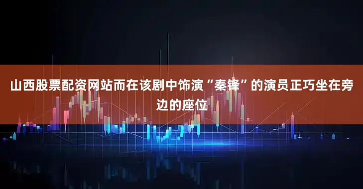 山西股票配资网站而在该剧中饰演“秦锋”的演员正巧坐在旁边的座位