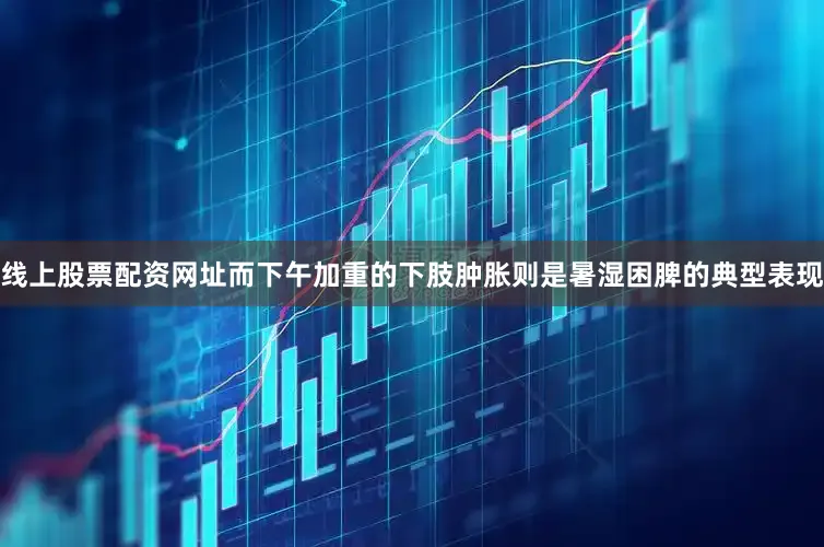 线上股票配资网址而下午加重的下肢肿胀则是暑湿困脾的典型表现