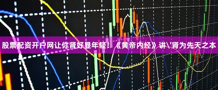 股票配资开户网让你肾好显年轻！《黄帝内经》讲'肾为先天之本