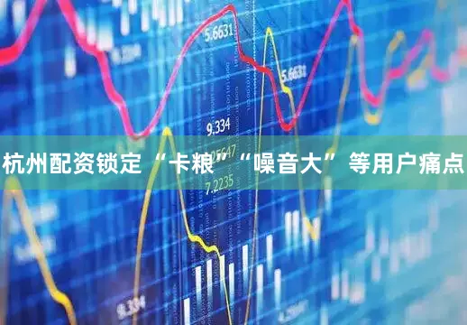 杭州配资锁定 “卡粮”“噪音大” 等用户痛点