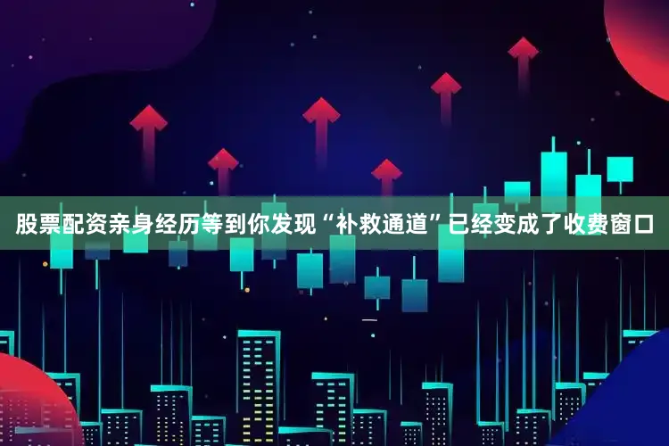 股票配资亲身经历等到你发现“补救通道”已经变成了收费窗口