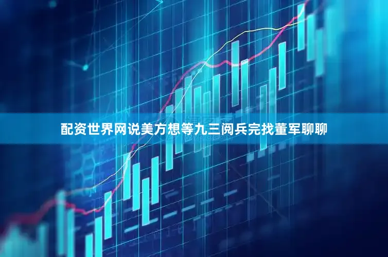 配资世界网说美方想等九三阅兵完找董军聊聊